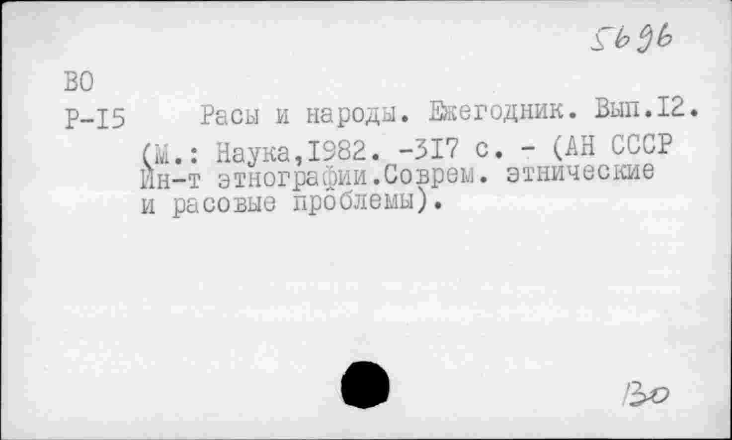 ﻿
во
Р-15 Расы и народы. Ежегодник. Вып.12.
(М.: Наука,1982. -317 с. - (АН СССР Ин-т этнографии.Соврем, этнические и расовые проблемы).
'3^